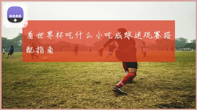 看世界杯吃什么小吃成球迷观赛搭配指南