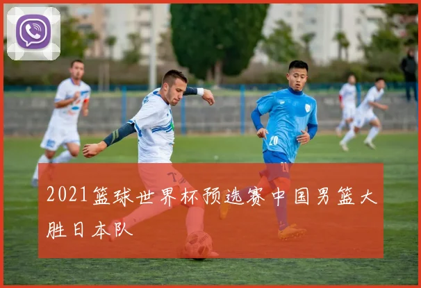 2021篮球世界杯预选赛中国男篮大胜日本队