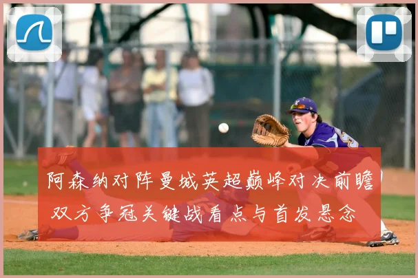 阿森纳对阵曼城英超巅峰对决前瞻 双方争冠关键战看点与首发悬念