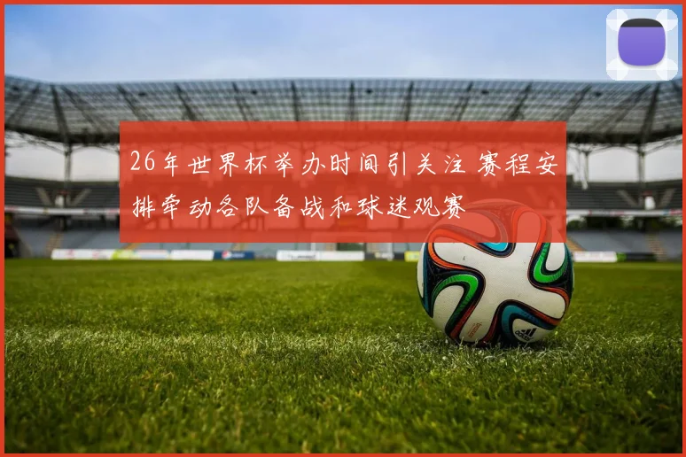 26年世界杯举办时间引关注 赛程安排牵动各队备战和球迷观赛