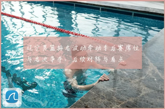 辽宁男篮排名波动牵动季后赛席位与名次争夺，后续对阵与看点