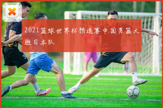 2021篮球世界杯预选赛中国男篮大胜日本队
