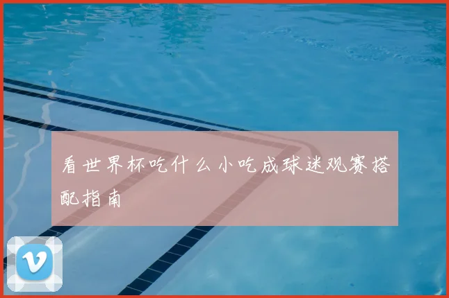 看世界杯吃什么小吃成球迷观赛搭配指南
