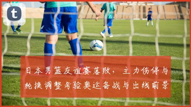 日本男篮友谊赛落败,主力伤停与轮换调整考验奥运备战与出线前景