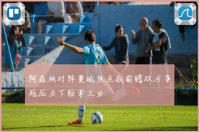阿森纳对阵曼城焦点战前瞻双方争冠压力下盼拿三分