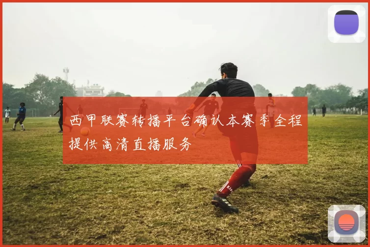 西甲联赛转播平台确认本赛季全程提供高清直播服务