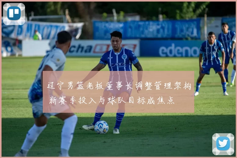 辽宁男篮老板董事长调整管理架构 新赛季投入与球队目标成焦点