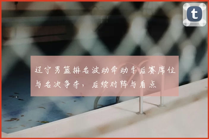 辽宁男篮排名波动牵动季后赛席位与名次争夺，后续对阵与看点