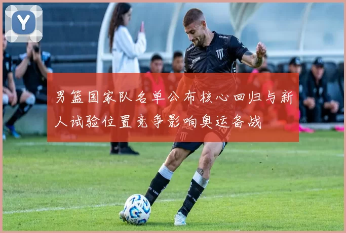 男篮国家队名单公布核心回归与新人试验位置竞争影响奥运备战