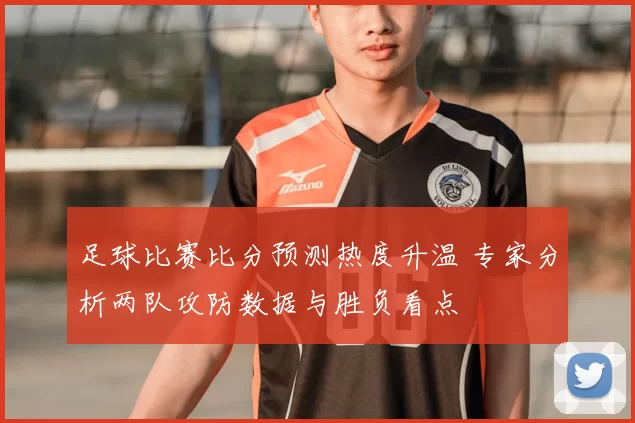 足球比赛比分预测热度升温 专家分析两队攻防数据与胜负看点