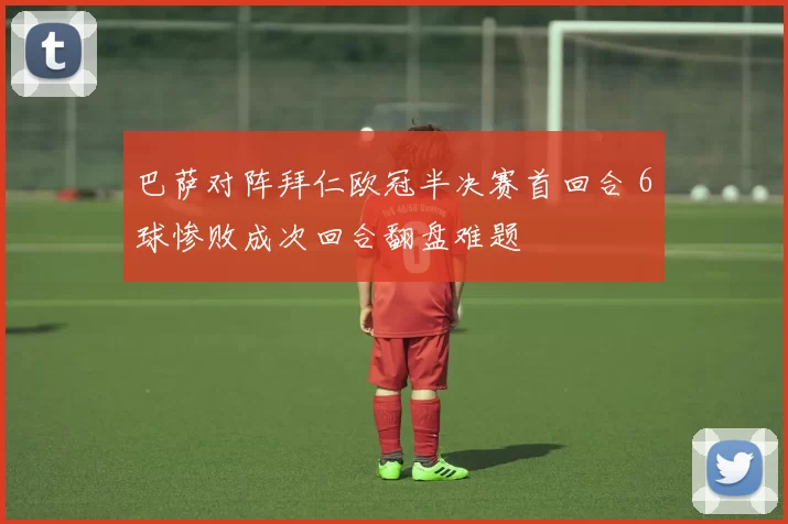 巴萨对阵拜仁欧冠半决赛首回合 6球惨败成次回合翻盘难题