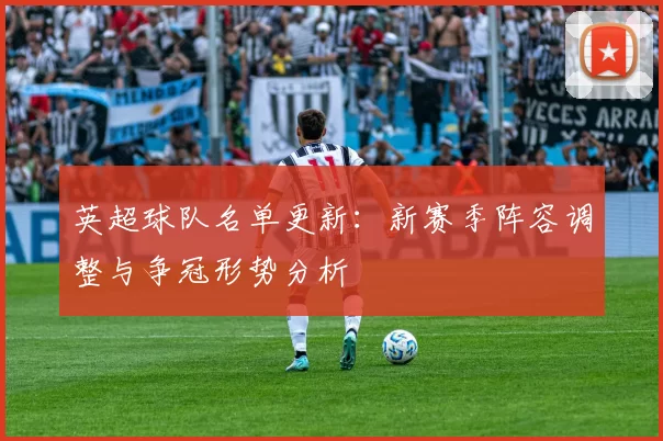 英超球队名单更新：新赛季阵容调整与争冠形势分析