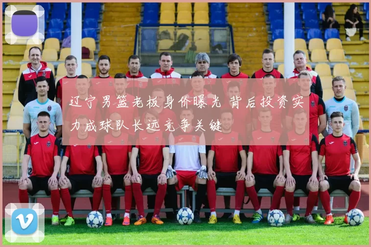 辽宁男篮老板身价曝光 背后投资实力成球队长远竞争关键