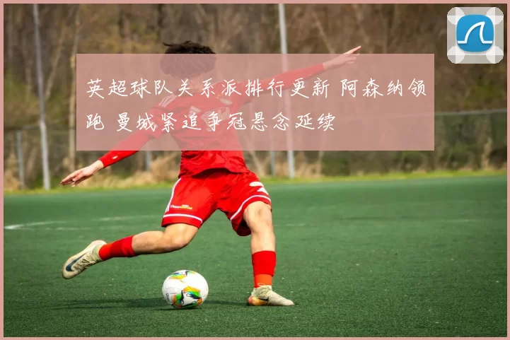 英超球队关系派排行更新 阿森纳领跑 曼城紧追争冠悬念延续