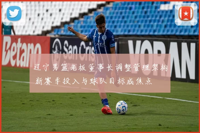 辽宁男篮老板董事长调整管理架构 新赛季投入与球队目标成焦点