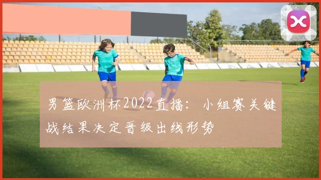 男篮欧洲杯2022直播：小组赛关键战结果决定晋级出线形势