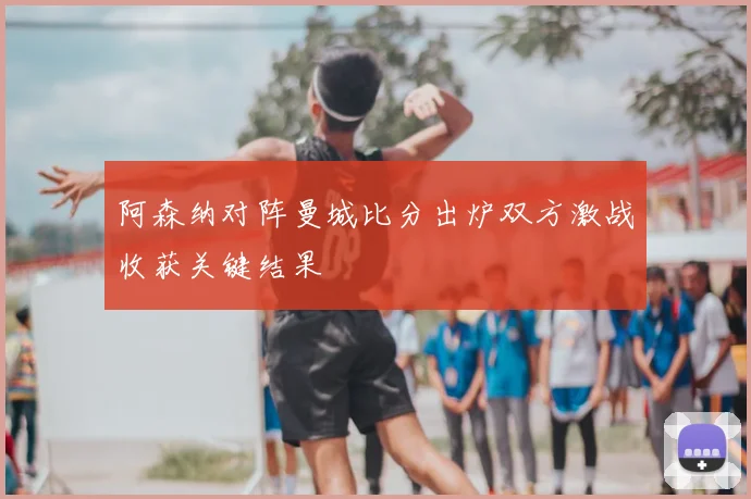 阿森纳对阵曼城比分出炉双方激战收获关键结果