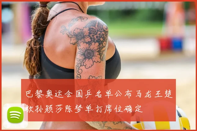 巴黎奥运会国乒名单公布马龙王楚钦孙颖莎陈梦单打席位确定