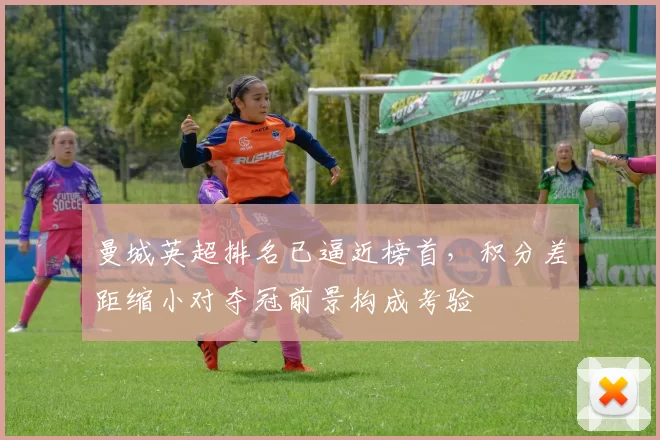 曼城英超排名已逼近榜首,积分差距缩小对夺冠前景构成考验