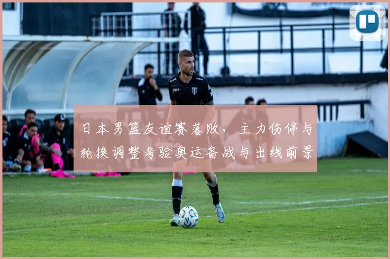 日本男篮友谊赛落败,主力伤停与轮换调整考验奥运备战与出线前景